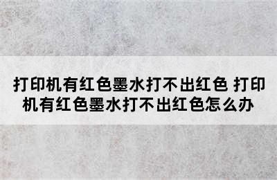 打印机有红色墨水打不出红色 打印机有红色墨水打不出红色怎么办